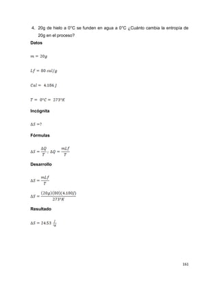 161
4. 20g de hielo a 0°C se funden en agua a 0°C ¿Cuánto cambia la entropía de
20g en el proceso?
Datos
Incógnita
Fórmulas
Desarrollo
Resultado
 