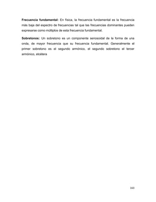 163
Frecuencia fundamental: En física, la frecuencia fundamental es la frecuencia
más baja del espectro de frecuencias tal que las frecuencias dominantes pueden
expresarse como múltiplos de esta frecuencia fundamental.
Sobretonos: Un sobretono es un componente senosoidal de la forma de una
onda, de mayor frecuencia que su frecuencia fundamental. Generalmente el
primer sobretono es el segundo armónico, el segundo sobretono el tercer
armónico, etcétera
 