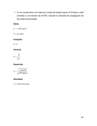 166
1. Si una cuerda tiene una masa por unidad de longitud igual a 0.03 kg/m y está
sometida a una tensión de 6x104
N. Calcular la velocidad de propagación de
las ondas transversales.
Datos
Incógnita
Fórmula
Desarrollo
Resultado
 