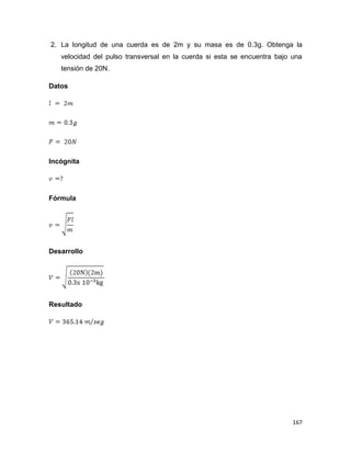 167
2. La longitud de una cuerda es de 2m y su masa es de 0.3g. Obtenga la
velocidad del pulso transversal en la cuerda si esta se encuentra bajo una
tensión de 20N.
Datos
Incógnita
Fórmula
Desarrollo
Resultado
 