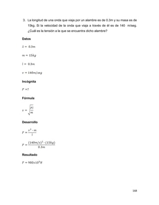 168
3. La longitud de una onda que viaja por un alambre es de 0.3m y su masa es de
15kg. Si la velocidad de la onda que viaja a través de él es de 140 m/seg.
¿Cuál es la tensión a la que se encuentra dicho alambre?
Datos
Incógnita
Fórmula
Desarrollo
Resultado
 