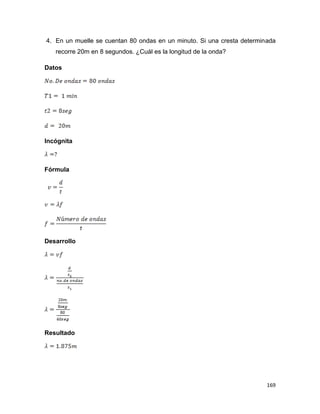169
4. En un muelle se cuentan 80 ondas en un minuto. Si una cresta determinada
recorre 20m en 8 segundos. ¿Cuál es la longitud de la onda?
Datos
Incógnita
Fórmula
Desarrollo
Resultado
 