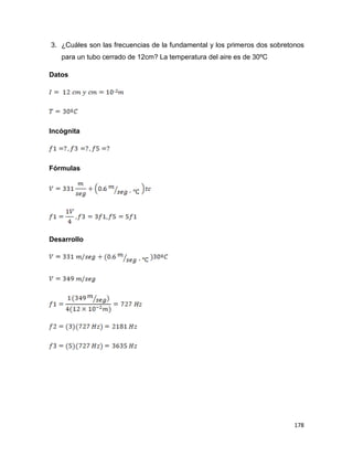 178
3. ¿Cuáles son las frecuencias de la fundamental y los primeros dos sobretonos
para un tubo cerrado de 12cm? La temperatura del aire es de 30ºC
Datos
Incógnita
Fórmulas
Desarrollo
 