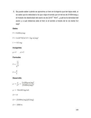 180
5. Se puede saber cuándo se aproxima un tren en la lejanía que tan lejos está, si
se sabe que la velocidad a la que viaja el sonido por el riel es de 5100m/seg y
el modulo de elasticidad del acero es de 2x1011
N/m2
, ¿cuál es la densidad del
acero y a qué distancia esta el tren si el sonido a través de la vía tarda 0.2
seg?
Datos
Incógnitas
Formulas
Desarrollo
 