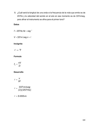 184
9. ¿Cuál será la longitud de una onda si la frecuencia de la nota que emite es de
257Hz y la velocidad del sonido en el aire en ese momento es de 337m/seg,
para afinar el instrumento se afina para el primer tono?
Datos

 
nsegmV
segHzHzf
,/337
,257 1
Incógnita
?
Formula
2
nV
fn 
Desarrollo
m
Hz))((
m/seg
f
v
655.0
2572
337
2






 