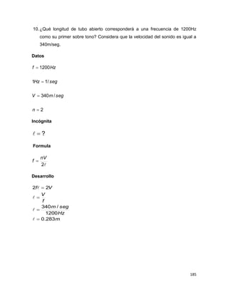 185
10.¿Qué longitud de tubo abierto corresponderá a una frecuencia de 1200Hz
como su primer sobre tono? Considera que la velocidad del sonido es igual a
340m/seg.
Datos
2
/340
/11
1200




n
segmV
segHz
Hzf
Incógnita
?
Formula
2
nV
f 
Desarrollo
m
Hz
segm
f
V
Vf
283.0
1200
/340
22








 