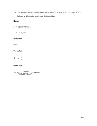 186
11.Dos sonidos tienen intensidades de .
Calcule la diferencia en niveles de intensidad.
Datos:
Incógnita
Formula:



I
I
B log
Desarollo
dB
mWx
mW
B 68.7
/103.2
/2.1
log 28
2
 
 