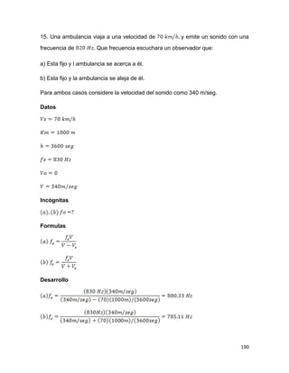 190
15. Una ambulancia viaja a una velocidad de y emite un sonido con una
frecuencia de . Que frecuencia escuchara un observador que:
a) Esta fijo y l ambulancia se acerca a él.
b) Esta fijo y la ambulancia se aleja de él.
Para ambos casos considere la velocidad del sonido como 340 m/seg.
Datos
Incógnitas
Formulas
Desarrollo
 