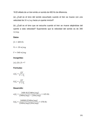 191
16.El silbato de un tren emite un sonido de 400 Hz de diferencia.
(a) ¿Cuál es el tono del sonido escuchado cuando el tren se mueve con una
velocidad de hacia un oyente inmóvil?
(b) ¿Cuál es el tono que se escucha cuando el tren se mueve alejándose del
oyente a esta velocidad? Suponiendo que la velocidad del sonido es de 340
Datos
Incognitas:
Formulas:
Desarrollo:
 