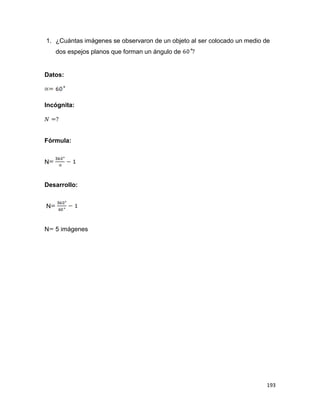 193
1. ¿Cuántas imágenes se observaron de un objeto al ser colocado un medio de
dos espejos planos que forman un ángulo de
Datos:
Incógnita:
Fórmula:
N
Desarrollo:
N
N 5 imágenes
 