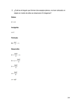 194
2. ¿Cuál es el ángulo que forman dos espejos planos, si al ser colocado un
objeto en medio de ellos se observaron 8 imágenes?
Datos:
Incógnita:
Fórmula:
N
Desarrollo:
 