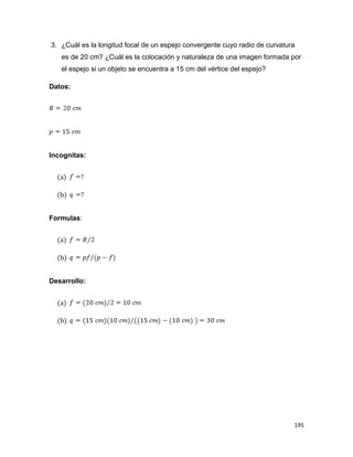 195
3. ¿Cuál es la longitud focal de un espejo convergente cuyo radio de curvatura
es de 20 cm? ¿Cuál es la colocación y naturaleza de una imagen formada por
el espejo si un objeto se encuentra a 15 cm del vértice del espejo?
Datos:
Incognitas:
(a)
(b)
Formulas:
(a)
(b)
Desarrollo:
(a)
(b)
 