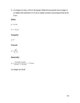 196
4. La imagen es real y a 30 cm del espejo. Determine la posición de la imagen si
un objeto está colocado a 4 cm de un espejo convexo cuya longitud focal es de
6 cm.
Datos:
Incognita:
Formula
Desarrollo:
La imagen es virtual
 