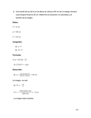 197
5. Una fuente de luz de 6 cm de altura se coloca a 60 cm de un espejo cóncavo
cuya longitud focal es 20 cm. Determine la ubicación, la naturaleza y el
tamaño de la imagen.
Datos:
Incógnitas:
a)
b)
Formulas:
Desarrollo:
a)
La imagen es real
b)
La imagen esta invertida.
 