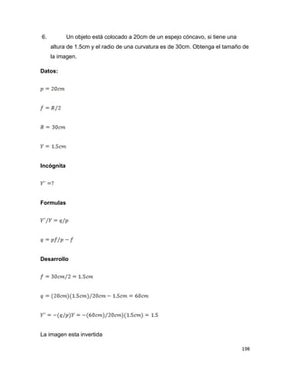 198
6. Un objeto está colocado a 20cm de un espejo cóncavo, si tiene una
altura de 1.5cm y el radio de una curvatura es de 30cm. Obtenga el tamaño de
la imagen.
Datos:
Incógnita
Formulas
Desarrollo
La imagen esta invertida
 
