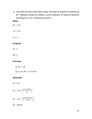 201
2. Una onda luminosa incide sobre el agua, formando un ángulo de incidencia de
52°. Obtenga el ángulo de reflexión y el de refracción. El índice de refracción
es del agua es 1.33, y el del aire es igual a 1.
Datos:
Incógnita:
Formulas:
a)
b)
Desarrollo:
36.33°
 