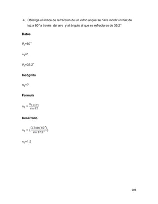 203
4. Obtenga el índice de refracción de un vidrio al que se hace incidir un haz de
luz a 60 a través del aire y al ángulo al que se refracta es de 35.2
Datos
=60
=1
=35.2
Incógnita
=?
Formula
Desarrollo
=1.5
 