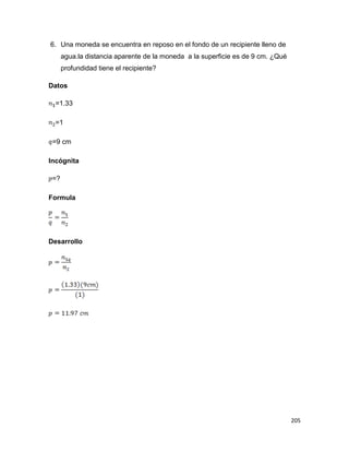 205
6. Una moneda se encuentra en reposo en el fondo de un recipiente lleno de
agua.la distancia aparente de la moneda a la superficie es de 9 cm. ¿Qué
profundidad tiene el recipiente?
Datos
=1.33
=1
=9 cm
Incógnita
=?
Formula
Desarrollo
 