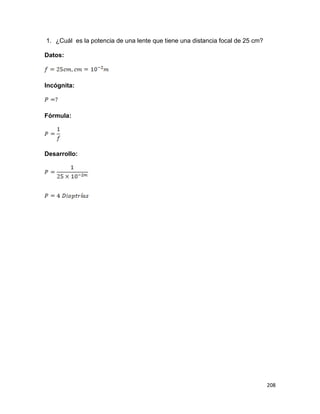 208
1. ¿Cuál es la potencia de una lente que tiene una distancia focal de 25 cm?
Datos:
Incógnita:
Fórmula:
Desarrollo:
 