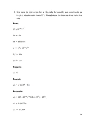 21
5. Una barra de cobre mide 8m a 15˚c.hallar la variación que experimenta su
longitud al calentarlas hasta 35˚c. El coeficiente de dilatación lineal del cobre
vale
Datos
Incognita
Formula
Desarrollo
 