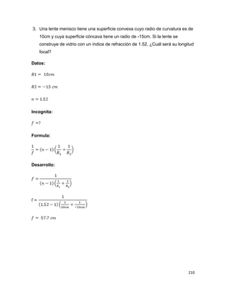 210
3. Una lente menisco tiene una superficie convexa cuyo radio de curvatura es de
10cm y cuya superficie cóncava tiene un radio de -15cm. Si la lente se
construye de vidrio con un índice de refracción de 1.52, ¿Cuál será su longitud
focal?
Datos:
Incognita:
Formula:
Desarrollo:
 