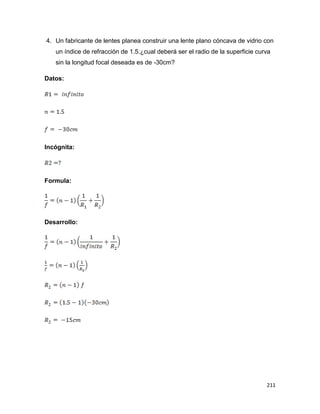 211
4. Un fabricante de lentes planea construir una lente plano cóncava de vidrio con
un índice de refracción de 1.5.¿cual deberá ser el radio de la superficie curva
sin la longitud focal deseada es de -30cm?
Datos:
Incógnita:
Formula:
Desarrollo:
 
