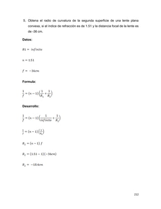 212
5. Obtena el radio de curvatura de la segunda superficie de una lente plana
convexa, si el índice de refracción es de 1.51 y la distancia focal de la lente es
de -36 cm.
Datos:
Formula:
Desarrollo:
 