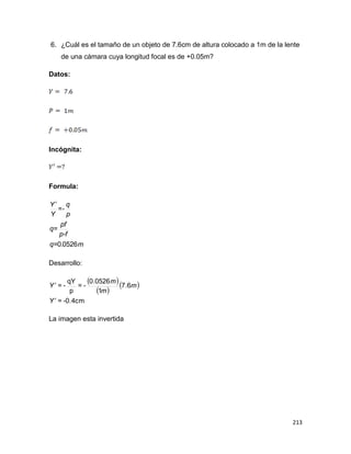 213
6. ¿Cuál es el tamaño de un objeto de 7.6cm de altura colocado a 1m de la lente
de una cámara cuya longitud focal es de +0.05m?
Datos:
Incógnita:
Formula:
m.q=
p-f
pf
q=
p
q
=-
Y
Y
05260

Desarrollo:
 
 
 
-0.4cm=
6.7
1
0526.0
-=
p
qY
-=
Y
m
m
m
Y


La imagen esta invertida
 