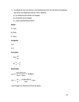 214
7. Un objeto de 3cm se coloca a una distancia de 4cm de una lente convergente
que tiene una distancia focal de 10cm. Obtener:
a) La distancia de la lente a la imagen.
b) El tamaño de la imagen
c) ¿Qué características tiene?
Datos:
Y= 3cm
P= 4cm
f= 10cm
Incógnita:
q=?
Y'=?
Formulas:
a)
p-f
pf
q=
b)
p
q
-=
Y
Y
Desarrollo:
a)
   -6.66cm=
104
104
=
cmcm
cmcm
q

b)
   5cm=
4cm
36.66cm-
-=
p
qY
-=
cm
Y 
c)La imagen es virtual es de 5cm de altura.
 