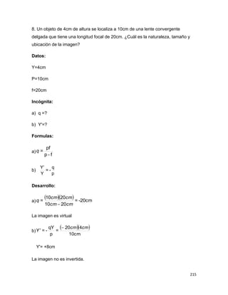 215
8. Un objeto de 4cm de altura se localiza a 10cm de una lente convergente
delgada que tiene una longitud focal de 20cm. ¿Cuàl es la naturaleza, tamaño y
ubicación de la imagen?
Datos:
Y=4cm
P=10cm
f=20cm
Incógnita:
a) q =?
b) Y'=?
Formulas:
a)
f-p
pf
=q
b)
p
q
-=
Y
Y
Desarrollo:
a)
   -20cm=
2010
2010
=
cmcm
cmcm
q

La imagen es virtual
b)
  
10cm
420
=
p
qY
-=
cmcm
Y


Y'= +8cm
La imagen no es invertida.
 