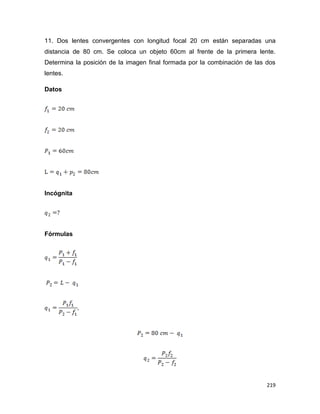 219
11. Dos lentes convergentes con longitud focal 20 cm están separadas una
distancia de 80 cm. Se coloca un objeto 60cm al frente de la primera lente.
Determina la posición de la imagen final formada por la combinación de las dos
lentes.
Datos
Incógnita
Fórmulas
 