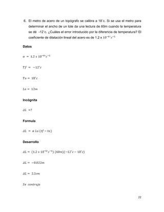 22
6. El metro de acero de un topógrafo se calibra a 18˚c. Si se usa el metro para
determinar el ancho de un lote da una lectura de 60m cuando la temperatura
se dé -12˚c. ¿Cuáles el error introducido por la diferencia de temperatura? El
coeficiente de dilatación lineal del acero es de 1.2 x
Datos
Incógnita
Formula
Desarrollo
 