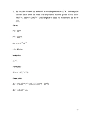 23
7. Se colocan 40 rieles de ferrocarril a una temperatura de 30 0
F. Que espacio
se debe dejar entre los rieles si la temperatura máxima que se espera es de
1100
F?  acero=7.2x10-6
F-1
y las longitud de cada riel inicialmente es de 40
pies.
Datos
Incógnita
Formulas
Desarrollo
 