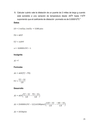 25
9. Calcular cuánto vale la dilatación de un puente de 2 millas de largo g cuando
está sometido a una variación de temperatura desde -400
F hasta 1100
F
suponiendo que el coeficiente de dilatación promedio es de 0.0000120
C-1
Datos
Incógnita
Formulas
Desarrollo
 
