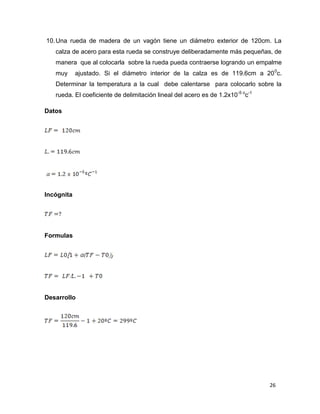 26
10.Una rueda de madera de un vagón tiene un diámetro exterior de 120cm. La
calza de acero para esta rueda se construye deliberadamente más pequeñas, de
manera que al colocarla sobre la rueda pueda contraerse logrando un empalme
muy ajustado. Si el diámetro interior de la calza es de 119.6cm a 200
c.
Determinar la temperatura a la cual debe calentarse para colocarlo sobre la
rueda. El coeficiente de delimitación lineal del acero es de 1.2x10-5 o
c-1
Datos
Incógnita
Formulas
Desarrollo
 