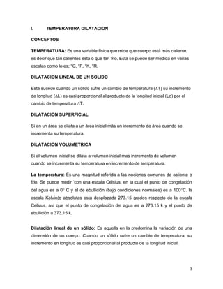 3
I. TEMPERATURA DILATACION
CONCEPTOS
TEMPERATURA: Es una variable física que mide que cuerpo está más caliente,
es decir que tan calientes esta o que tan frio. Esta se puede ser medida en varias
escalas como lo es; °C, °F, °K, °R.
DILATACION LINEAL DE UN SOLIDO
Esta sucede cuando un sólido sufre un cambio de temperatura (∆T) su incremento
de longitud (∆L) es casi proporcional al producto de la longitud inicial (Lo) por el
cambio de temperatura ∆T.
DILATACION SUPERFICIAL
Si en un área se dilata a un área inicial más un incremento de área cuando se
incrementa su temperatura.
DILATACION VOLUMETRICA
Si el volumen inicial se dilata a volumen inicial mas incremento de volumen
cuando se incrementa su temperatura en incremento de temperatura.
La temperatura: Es una magnitud referida a las nociones comunes de caliente o
frio. Se puede medir „con una escala Celsius, en la cual el punto de congelación
del agua es a 0 C y el de ebullición (bajo condiciones normales) es a 100C. la
escala Kelvin(o absolutas esta desplazada 273.15 grados respecto de la escala
Celsius, así que el punto de congelación del agua es a 273.15 k y el punto de
ebullición a 373.15 k.
Dilatación lineal de un sólido: Es aquella en la predomina la variación de una
dimensión de un cuerpo. Cuando un sólido sufre un cambio de temperatura, su
incremento en longitud es casi proporcional al producto de la longitud inicial.
 