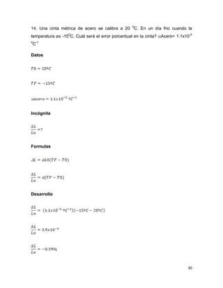 30
14. Una cinta métrica de acero se calibra a 20 0
C. En un día frio cuando la
temperatura es -150
C. Cuál será el error porcentual en la cinta? Acero= 1.1x10-5
0
C-1
Datos
Incógnita
Formulas
Desarrollo
 