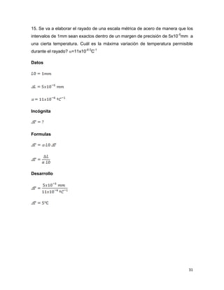 31
15. Se va a elaborar el rayado de una escala métrica de acero de manera que los
intervalos de 1mm sean exactos dentro de un margen de precisión de 5x10-5
mm a
una cierta temperatura. Cuál es la máxima variación de temperatura permisible
durante el rayado? =11x10-6 0
C-1
Datos
Incógnita
Formulas
Desarrollo
 