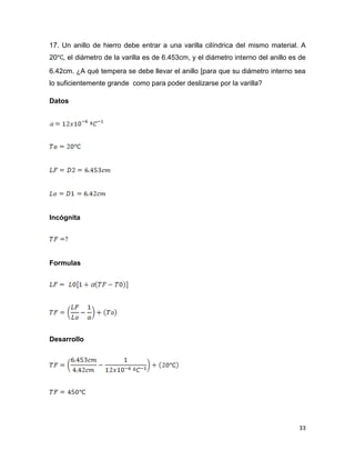 33
17. Un anillo de hierro debe entrar a una varilla cilíndrica del mismo material. A
20 , el diámetro de la varilla es de 6.453cm, y el diámetro interno del anillo es de
6.42cm. ¿A qué tempera se debe llevar el anillo [para que su diámetro interno sea
lo suficientemente grande como para poder deslizarse por la varilla?
Datos
Incógnita
Formulas
Desarrollo
 