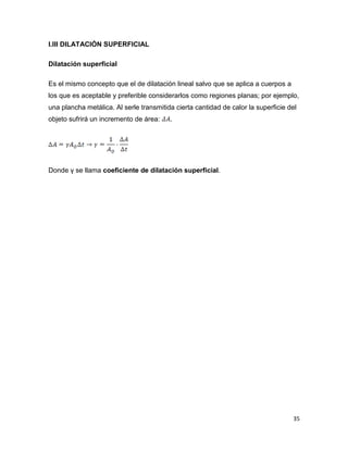 35
I.III DILATACIÓN SUPERFICIAL
Dilatación superficial
Es el mismo concepto que el de dilatación lineal salvo que se aplica a cuerpos a
los que es aceptable y preferible considerarlos como regiones planas; por ejemplo,
una plancha metálica. Al serle transmitida cierta cantidad de calor la superficie del
objeto sufrirá un incremento de área: .
Donde γ se llama coeficiente de dilatación superficial.
 