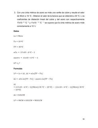 38
3. Con una cinta métrica de acero se mide una varilla de cobre y resulta el valor
de 90cm a 10 C . Obtener el valor de la lectura que se obtendrá a 30 C. L os
coeficientes de dilatación lineal del cobre y del acero son respectivamente
17x10 ⁶ C ¹ y 11x10 ⁶ C ¹ se supone que la cinta métrica de acero mide
correctamente a 10 c
Datos
Formulas
 
