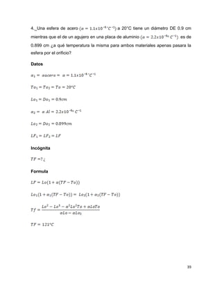 39
4._Una esfera de acero a 20°C tiene un diámetro DE 0.9 cm
mientras que el de un agujero en una placa de aluminio es de
0.899 cm ¿a qué temperatura la misma para ambos materiales apenas pasara la
esfera por el orificio?
Datos
Incógnita
Formula
 