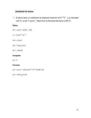41
DENSIDAD DE MASA.
1. El plomo tiene un coeficiente de dilatación lineal de 3x10-5 0
C-1
y su densidad
a 20 0
C es de 11 gr/cm3
. Determinar la densidad del plomo a 200 0
C.
Datos
Incógnita
Formula
 