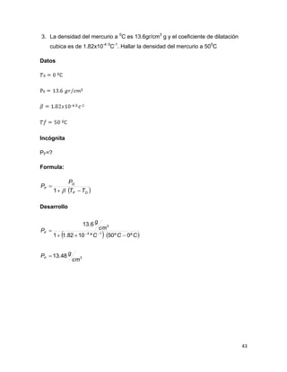 43
3. La densidad del mercurio a 0
C es 13.6gr/cm3
g y el coeficiente de dilatación
cubica es de 1.82x10-4 0
C-1
. Hallar la densidad del mercurio a 500
C
Datos
Incógnita
PF=?
Formula:
 OF
O
F
TT
P
P


1
Desarrollo
   
3
14
3
48.13
º0º50º1082.11
6.13
cm
gP
CCC
cm
g
P
F
F


 
 