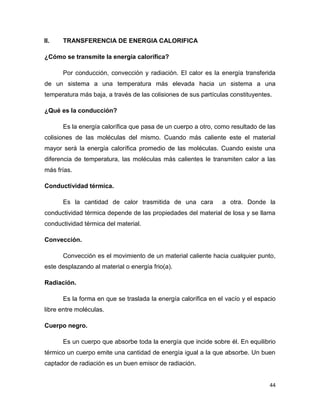 44
II. TRANSFERENCIA DE ENERGIA CALORIFICA
¿Cómo se transmite la energía calorífica?
Por conducción, convección y radiación. El calor es la energía transferida
de un sistema a una temperatura más elevada hacia un sistema a una
temperatura más baja, a través de las colisiones de sus partículas constituyentes.
¿Qué es la conducción?
Es la energía calorífica que pasa de un cuerpo a otro, como resultado de las
colisiones de las moléculas del mismo. Cuando más caliente este el material
mayor será la energía calorífica promedio de las moléculas. Cuando existe una
diferencia de temperatura, las moléculas más calientes le transmiten calor a las
más frías.
Conductividad térmica.
Es la cantidad de calor trasmitida de una cara a otra. Donde la
conductividad térmica depende de las propiedades del material de losa y se llama
conductividad térmica del material.
Convección.
Convección es el movimiento de un material caliente hacia cualquier punto,
este desplazando al material o energía frio(a).
Radiación.
Es la forma en que se traslada la energía calorífica en el vacío y el espacio
libre entre moléculas.
Cuerpo negro.
Es un cuerpo que absorbe toda la energía que incide sobre él. En equilibrio
térmico un cuerpo emite una cantidad de energía igual a la que absorbe. Un buen
captador de radiación es un buen emisor de radiación.
 