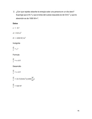 46
2. ¿Con que rapidez absorbe la energía solar una persona en un día claro?
Suponga que e=0.7 y que el área del cuerpo expuesta es de 0.8 y que la
absorción es de 1000 W/ .
Datos
Incógnita
Formula
Desarrollo
 