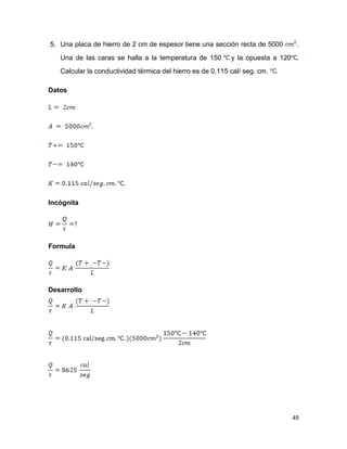 49
5. Una placa de hierro de 2 cm de espesor tiene una sección recta de 5000 .
Una de las caras se halla a la temperatura de 150 y la opuesta a 120 .
Calcular la conductividad térmica del hierro es de 0.115 cal/ seg. cm. .
Datos
Incógnita
Formula
Desarrollo
 