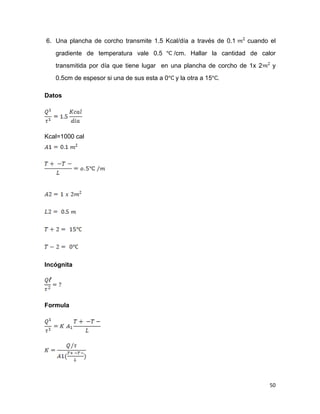 50
6. Una plancha de corcho transmite 1.5 Kcal/día a través de 0.1 cuando el
gradiente de temperatura vale 0.5 /cm. Hallar la cantidad de calor
transmitida por día que tiene lugar en una plancha de corcho de 1x 2 y
0.5cm de espesor si una de sus esta a 0 y la otra a 15 .
Datos
Kcal=1000 cal
Incógnita
Formula
 