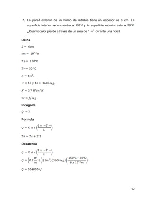52
7. La pared exterior de un horno de ladrillos tiene un espesor de 6 cm. La
superficie interior se encuentra a 150 y la superficie exterior esta a 30 .
¿Cuánto calor pierde a través de un area de 1 durante una hora?
Datos
Incógnita
Formula
Desarrollo
 