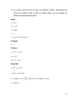 54
9. Un cuerpo cubico de 2cm de lado, se mantiene a 600 . Suponiendo que
emite una radiación como si fuera un cuerpo negro ¿con que rapidez es
radiada la energía desde el cubo?
Datos
Incógnita
Formula
Desarrollo
 